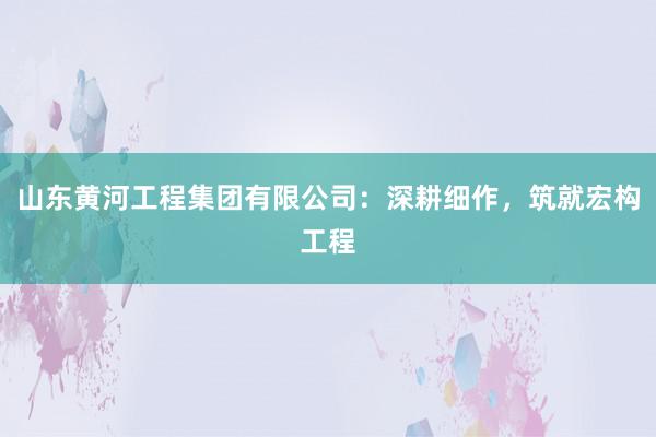 山东黄河工程集团有限公司：深耕细作，筑就宏构工程