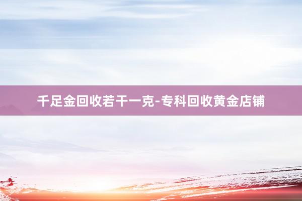 千足金回收若干一克-专科回收黄金店铺